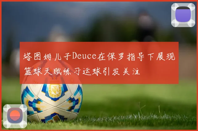 塔图姆儿子Deuce在保罗指导下展现篮球天赋练习运球引发关注