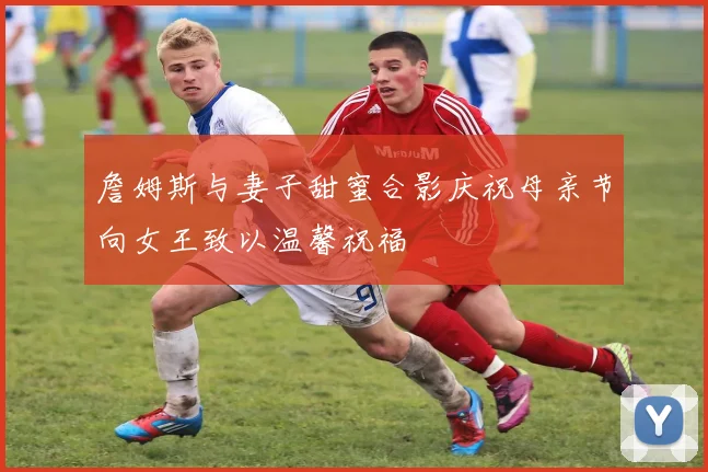 詹姆斯与妻子甜蜜合影庆祝母亲节向女王致以温馨祝福