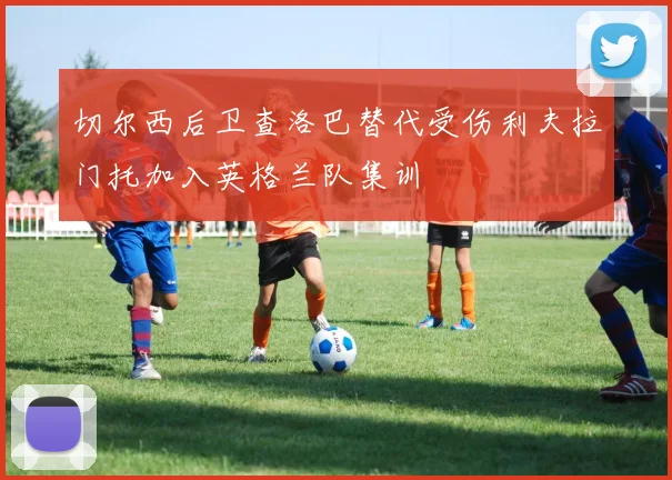 切尔西后卫查洛巴替代受伤利夫拉门托加入英格兰队集训