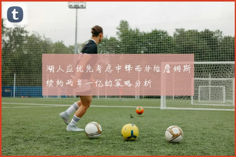 湖人应优先考虑中锋而非给詹姆斯续约两年一亿的策略分析