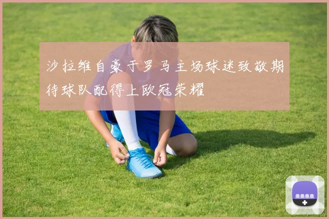 沙拉维自豪于罗马主场球迷致敬期待球队配得上欧冠荣耀