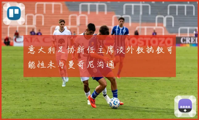 意大利足协新任主席谈外教执教可能性未与曼奇尼沟通