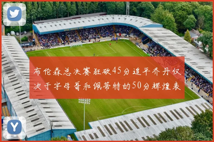 布伦森总决赛狂砍45分追平乔丹仅次于字母哥和佩蒂特的50分辉煌表现