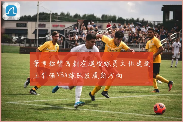 萧华称赞马刺在退役球员文化建设上引领NBA球队发展新方向