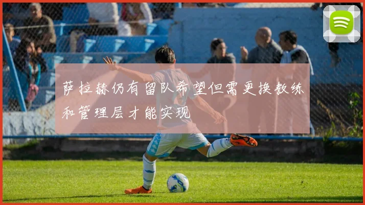 萨拉赫仍有留队希望但需更换教练和管理层才能实现