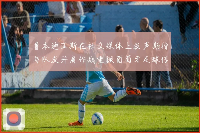 鲁本迪亚斯在社交媒体上发声期待与队友并肩作战重振葡萄牙足球信心