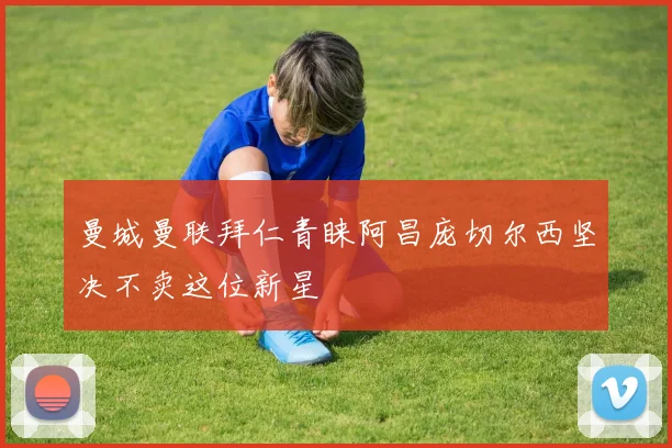 曼城曼联拜仁青睐阿昌庞切尔西坚决不卖这位新星
