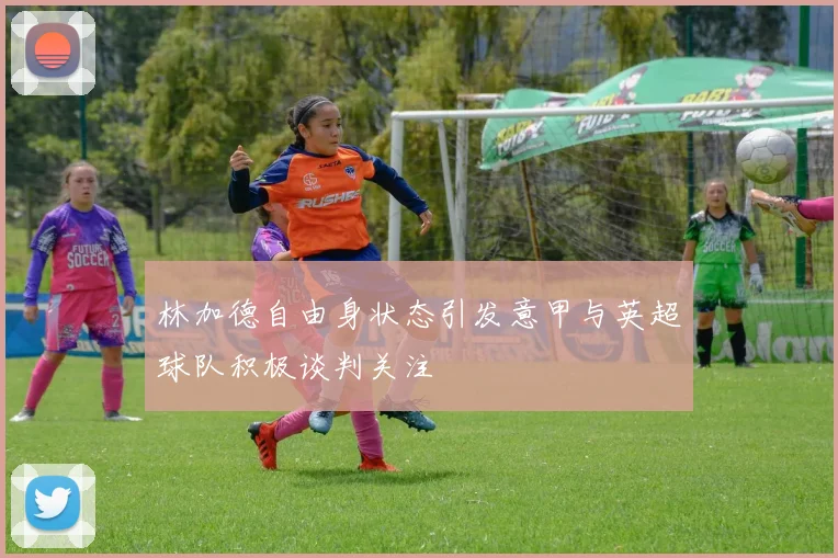 林加德自由身状态引发意甲与英超球队积极谈判关注