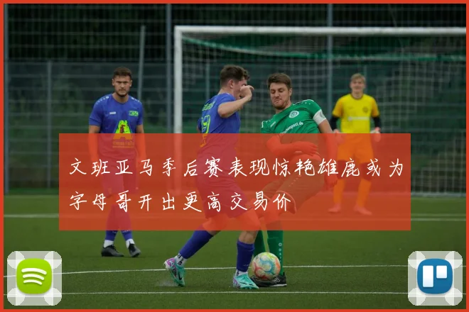 文班亚马季后赛表现惊艳雄鹿或为字母哥开出更高交易价