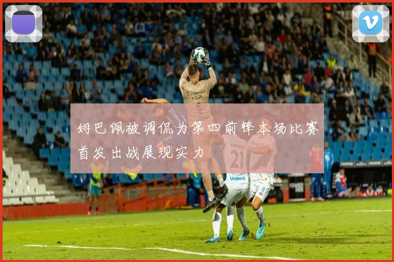 姆巴佩被调侃为第四前锋本场比赛首发出战展现实力