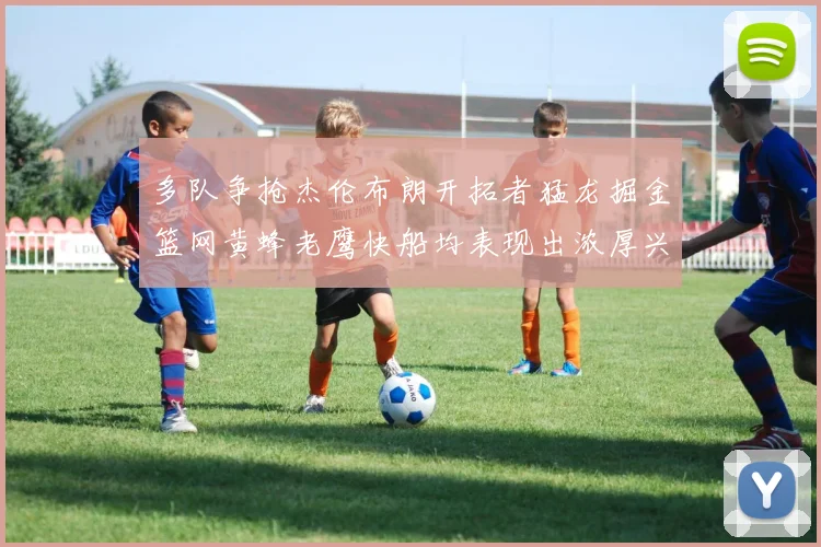 多队争抢杰伦布朗开拓者猛龙掘金篮网黄蜂老鹰快船均表现出浓厚兴趣