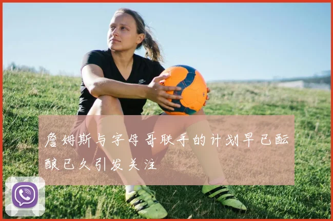 詹姆斯与字母哥联手的计划早已酝酿已久引发关注
