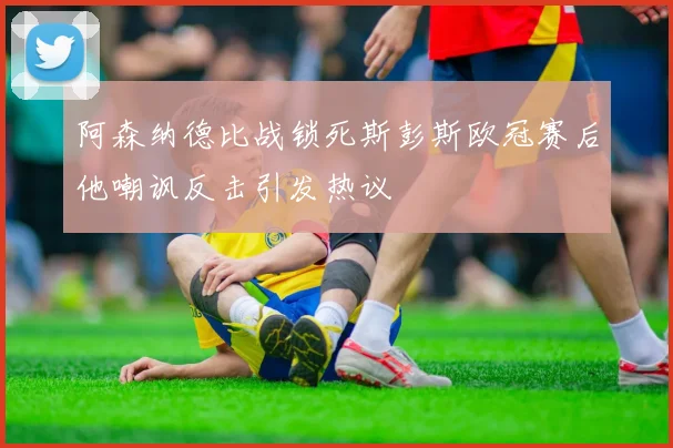 阿森纳德比战锁死斯彭斯欧冠赛后他嘲讽反击引发热议