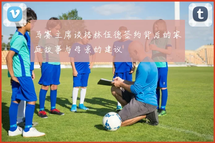 马赛主席谈格林伍德签约背后的家庭故事与母亲的建议