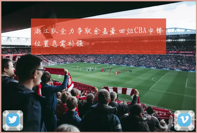 浙江队全力争取余嘉豪回归CBA中锋位置急需补强