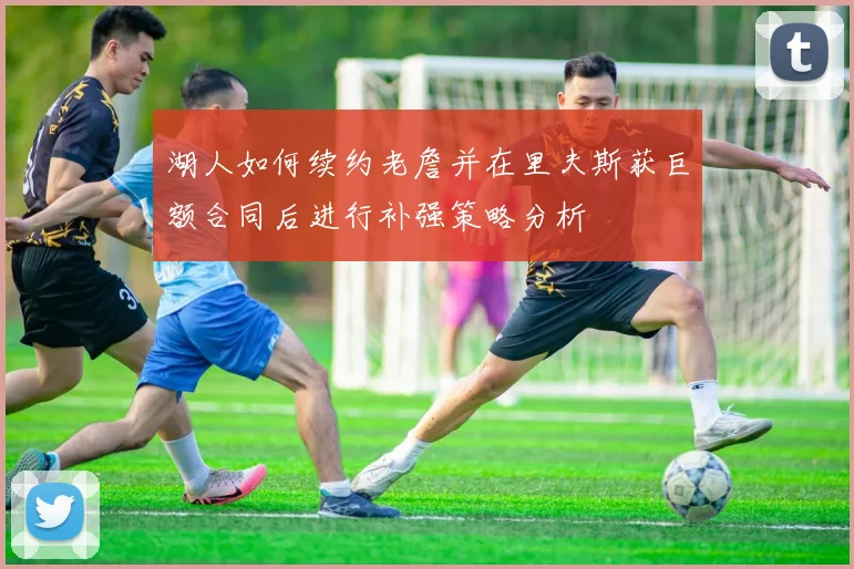 湖人如何续约老詹并在里夫斯获巨额合同后进行补强策略分析