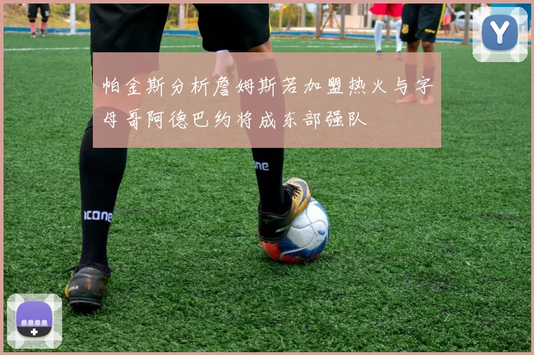 帕金斯分析詹姆斯若加盟热火与字母哥阿德巴约将成东部强队