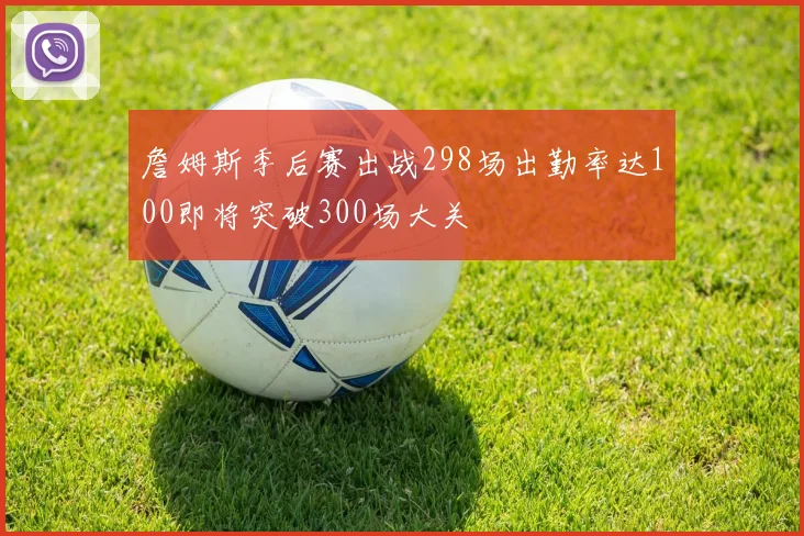 詹姆斯季后赛出战298场出勤率达100即将突破300场大关