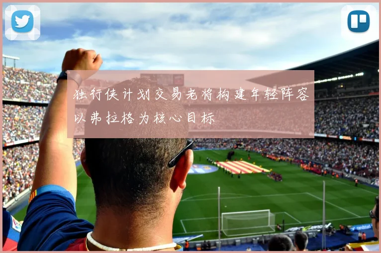 独行侠计划交易老将构建年轻阵容以弗拉格为核心目标