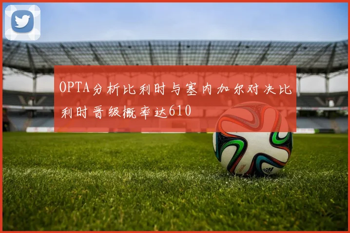 OPTA分析比利时与塞内加尔对决比利时晋级概率达610