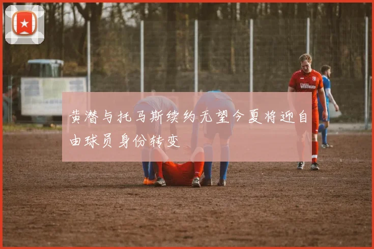 黄潜与托马斯续约无望今夏将迎自由球员身份转变
