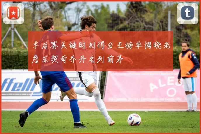 季后赛关键时刻得分王榜单揭晓老詹东契奇乔丹名列前茅