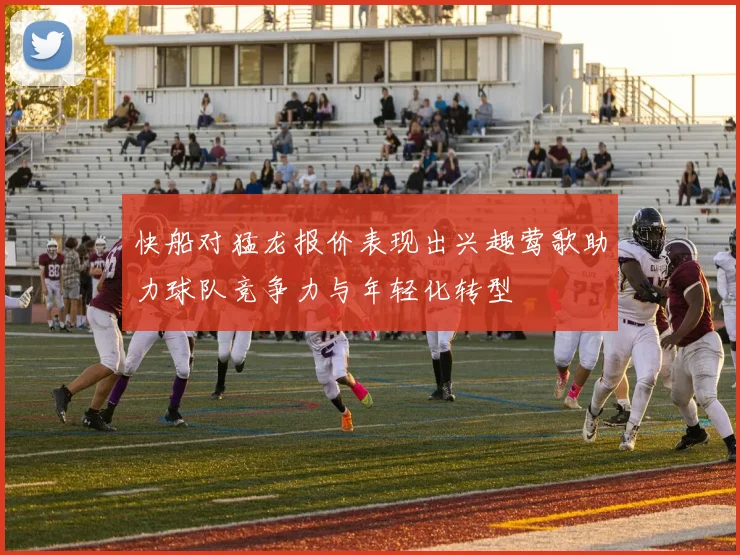 快船对猛龙报价表现出兴趣莺歌助力球队竞争力与年轻化转型