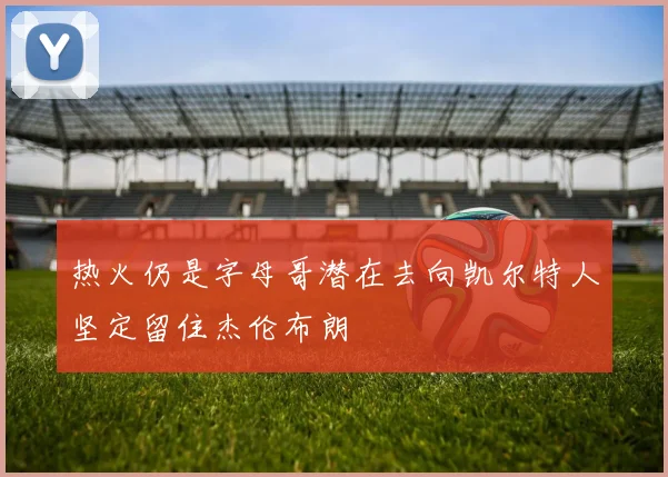 热火仍是字母哥潜在去向凯尔特人坚定留住杰伦布朗