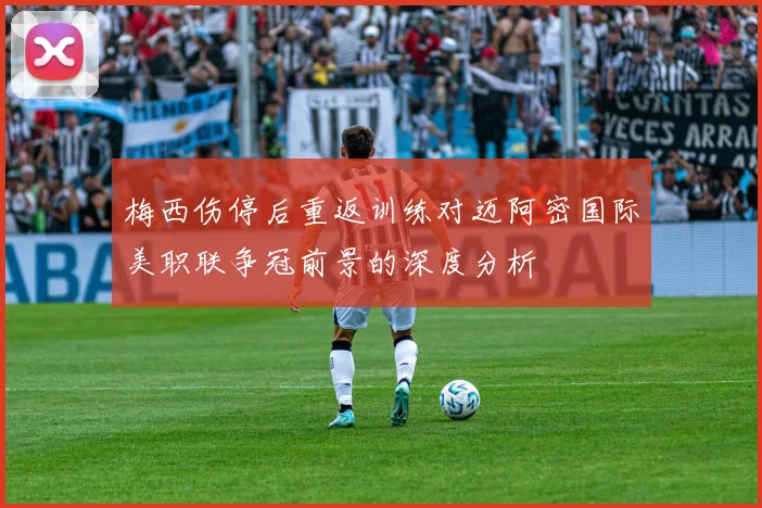 梅西伤停后重返训练对迈阿密国际美职联争冠前景的深度分析