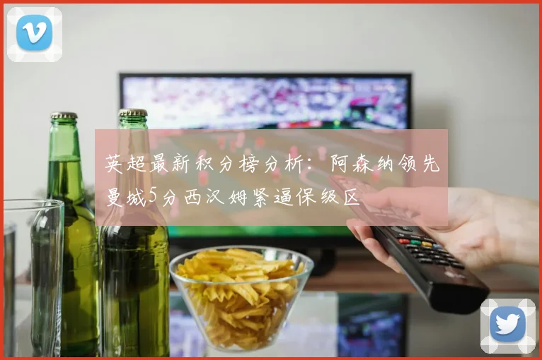 英超最新积分榜分析：阿森纳领先曼城5分西汉姆紧逼保级区